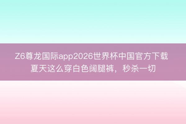 Z6尊龙国际app2026世界杯中国官方下载 夏天这么穿白色阔腿裤，秒杀一切