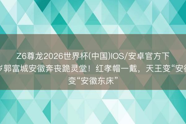Z6尊龙2026世界杯(中国)IOS/安卓官方下载 61岁郭富城安徽奔丧跪灵堂！红孝帽一戴，天王变“安徽东床”