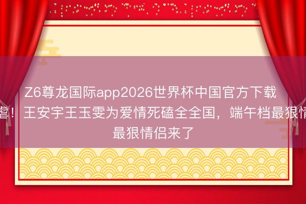 Z6尊龙国际app2026世界杯中国官方下载 从甜到虐！王安宇王玉雯为爱情死磕全全国，端午档最狠情侣来了