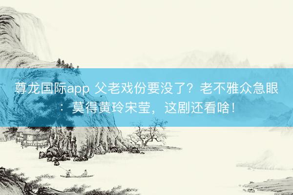 尊龙国际app 父老戏份要没了?老不雅众急眼:莫得黄玲宋莹,这剧还看啥!