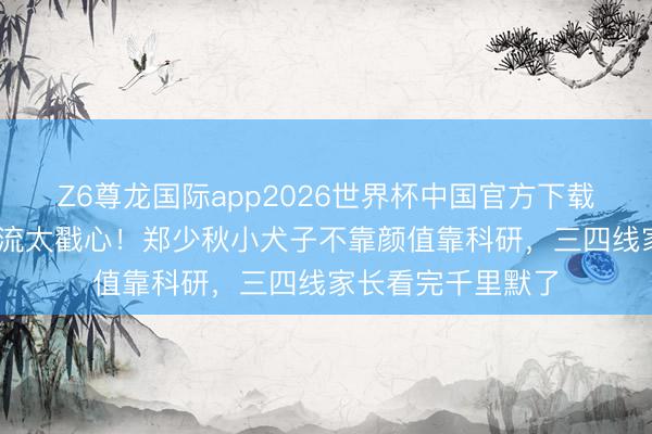 Z6尊龙国际app2026世界杯中国官方下载 星二代里这股清流太戳心！郑少秋小犬子不靠颜值靠科研，三四线家长看完千里默了