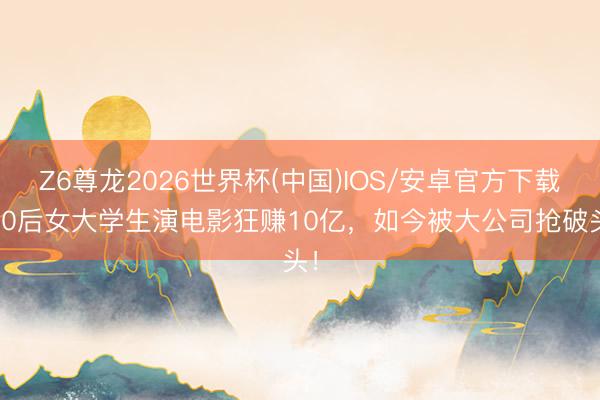 Z6尊龙2026世界杯(中国)IOS/安卓官方下载 00后女大学生演电影狂赚10亿，如今被大公司抢破头！