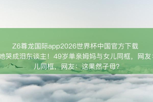Z6尊龙国际app2026世界杯中国官方下载 女儿毕业现场她哭成泪东谈主！49岁单亲姆妈与女儿同框，网友：这果然子母？