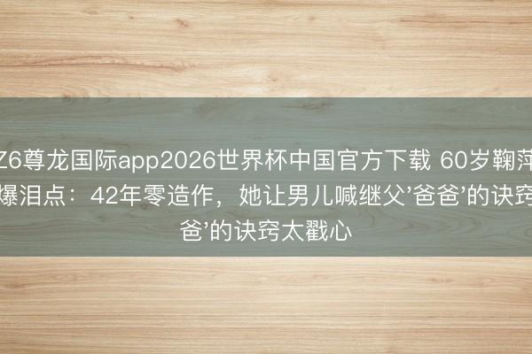 Z6尊龙国际app2026世界杯中国官方下载 60岁鞠萍退休引爆泪点：42年零造作，她让男儿喊继父'爸爸'的诀窍太戳心