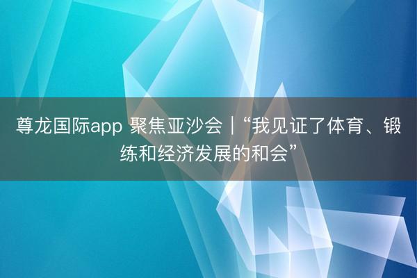 尊龙国际app 聚焦亚沙会｜“我见证了体育、锻练和经济发展的和会”