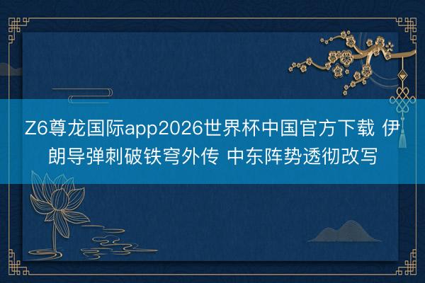 Z6尊龙国际app2026世界杯中国官方下载 伊朗导弹刺破铁穹外传 中东阵势透彻改写