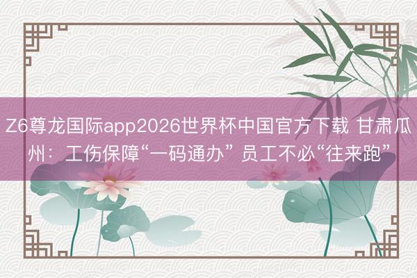 Z6尊龙国际app2026世界杯中国官方下载 甘肃瓜州：工伤保障“一码通办” 员工不必“往来跑”