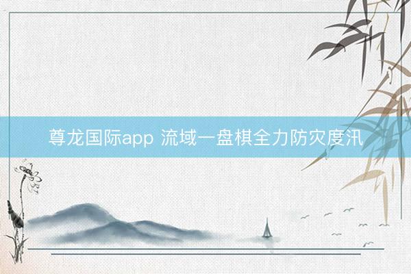 尊龙国际app 流域一盘棋全力防灾度汛