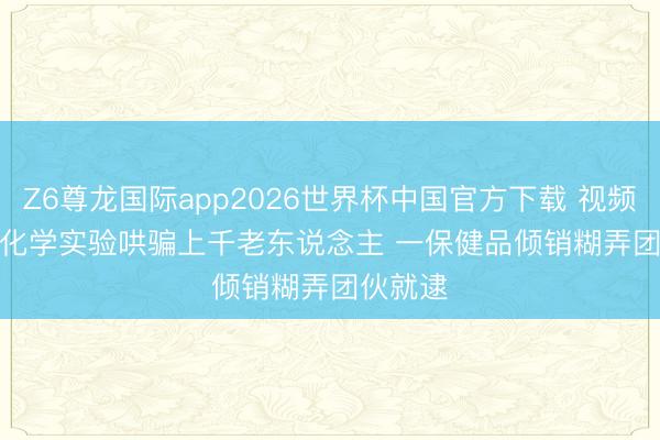 Z6尊龙国际app2026世界杯中国官方下载 视频丨期骗化学实验哄骗上千老东说念主 一保健品倾销糊弄团伙就逮