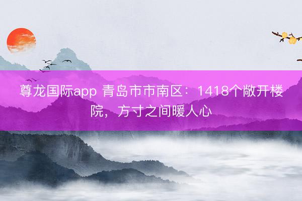 尊龙国际app 青岛市市南区：1418个敞开楼院，方寸之间暖人心