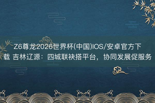 Z6尊龙2026世界杯(中国)IOS/安卓官方下载 吉林辽源：四城联袂搭平台，协同发展促服务