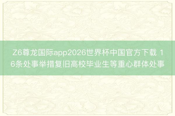 Z6尊龙国际app2026世界杯中国官方下载 16条处事举措复旧高校毕业生等重心群体处事