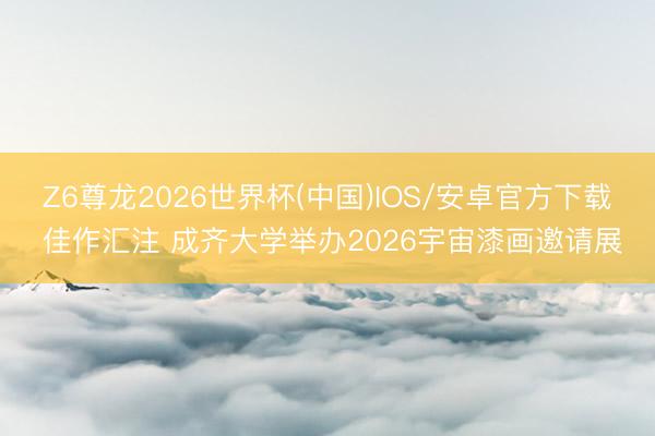 Z6尊龙2026世界杯(中国)IOS/安卓官方下载 佳作汇注 成齐大学举办2026宇宙漆画邀请展
