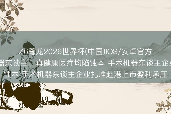 Z6尊龙2026世界杯(中国)IOS/安卓官方下载 精锋医疗、睿触机器东谈主、真健康医疗均陷蚀本 手术机器东谈主企业扎堆赴港上市盈利承压
