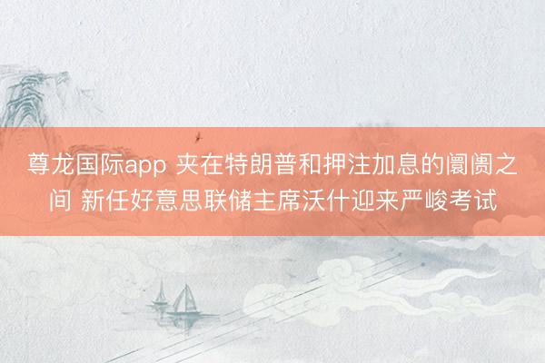 尊龙国际app 夹在特朗普和押注加息的阛阓之间 新任好意思联储主席沃什迎来严峻考试
