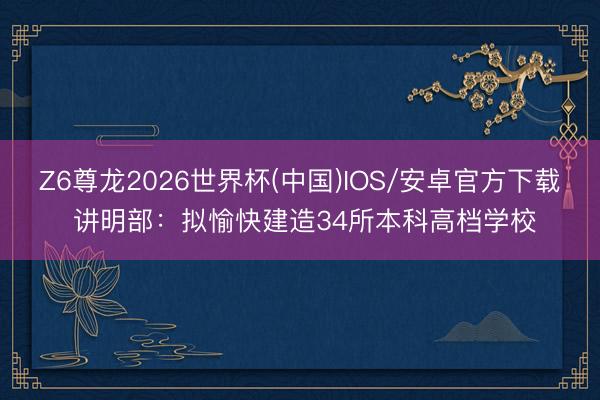 Z6尊龙2026世界杯(中国)IOS/安卓官方下载 讲明部：拟愉快建造34所本科高档学校