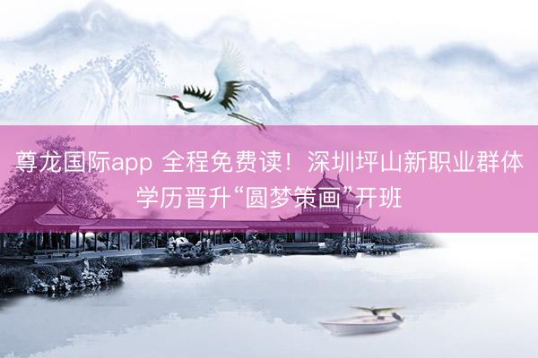 尊龙国际app 全程免费读！深圳坪山新职业群体学历晋升“圆梦策画”开班