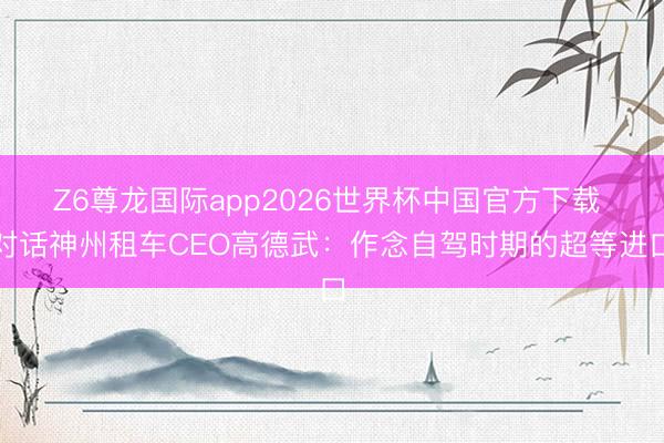 Z6尊龙国际app2026世界杯中国官方下载 对话神州租车CEO高德武：作念自驾时期的超等进口