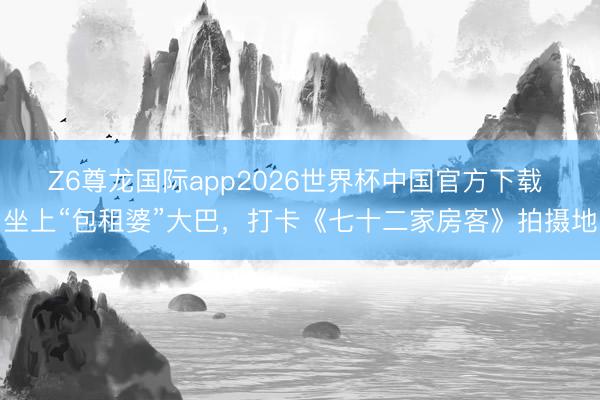 Z6尊龙国际app2026世界杯中国官方下载 坐上“包租婆”大巴，打卡《七十二家房客》拍摄地