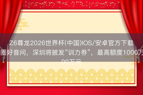 Z6尊龙2026世界杯(中国)IOS/安卓官方下载 AI圈好音问，深圳将披发“训力券”，最高额度1000万元