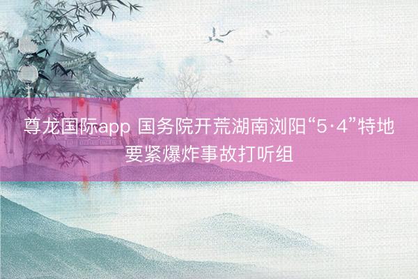 尊龙国际app 国务院开荒湖南浏阳“5·4”特地要紧爆炸事故打听组