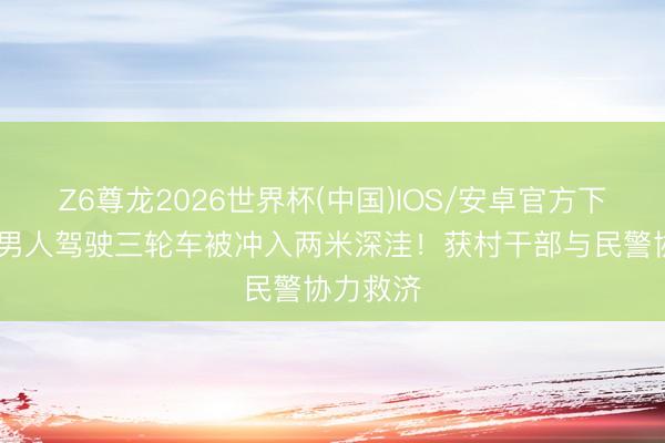 Z6尊龙2026世界杯(中国)IOS/安卓官方下载 茂名男人驾驶三轮车被冲入两米深洼！获村干部与民警协力救济