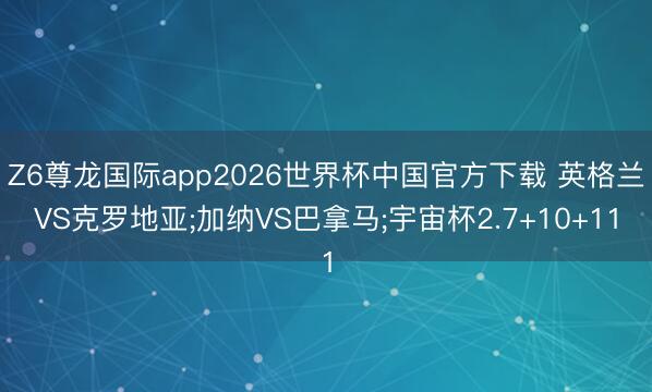 Z6尊龙国际app2026世界杯中国官方下载 英格兰VS克罗地亚;加纳VS巴拿马;宇宙杯2.7+10+11