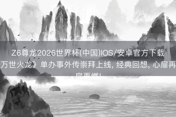 Z6尊龙2026世界杯(中国)IOS/安卓官方下载 《万世火龙》单办事外传崇拜上线, 经典回想, 心扉再燃!