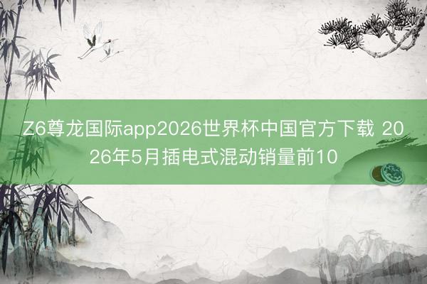 Z6尊龙国际app2026世界杯中国官方下载 2026年5月插电式混动销量前10