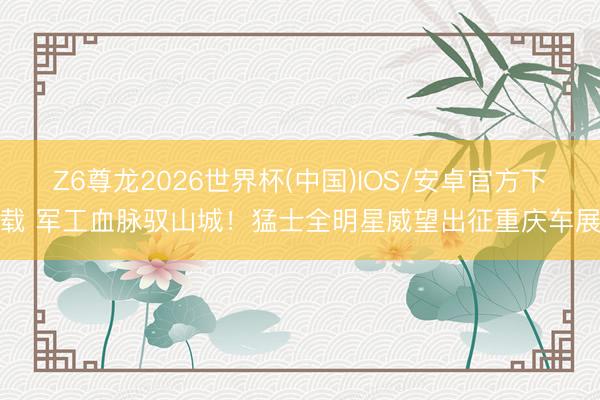 Z6尊龙2026世界杯(中国)IOS/安卓官方下载 军工血脉驭山城！猛士全明星威望出征重庆车展